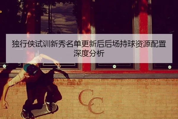 独行侠试训新秀名单更新后后场持球资源配置深度分析